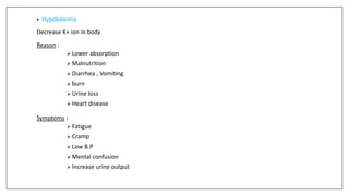 • Hypokalemia
Decrease K+ ion in body
Reason :
 Lower absorption
 Malnutrition
 Diarrhea , Vomiting
 burn
 Urine loss
 Heart disease
Symptoms :
 Fatigue
 Cramp
 Low B.P
 Mental confusion
 Increase urine output
 