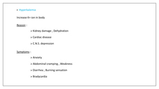 • Hyperkalemia
Increase K+ ion in body
Reason :
 Kidney damage , Dehydration
 Cardiac disease
 C.N.S. depression
Symptoms :
 Anxiety
 Abdominal cramping , Weakness
 Diarrhea , Burning sensation
 Bradycardia
 