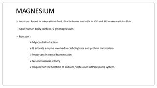 MAGNESIUM
• Location : found in intracellular fluid. 54% in bones and 45% in ICF and 1% in extracellular fluid.
• Adult human body contain 25 gm magnesium.
• Function :
 Myocardial infraction
 It activate enzyme involved in carbohydrate and protein metabolism
 Important in neural transmission
 Neuromuscular activity
 Require for the function of sodium / potassium ATPase pump system.
 