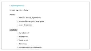 • Hypermagnesemia
Increase Mg++ ion in body
Reason :
 Addison’s disease , hypothermia
 Acute diabetic acidosis , renal failure
 Severe dehydration
Symptoms :
 Slurred speech
 Hypotension
 Cardia arrest
 Drowsiness
 Impaired muscular co-ordination
 