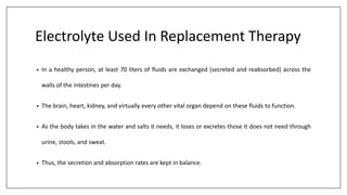 Electrolyte Used In Replacement Therapy
• In a healthy person, at least 70 liters of fluids are exchanged (secreted and reabsorbed) across the
walls of the intestines per day.
• The brain, heart, kidney, and virtually every other vital organ depend on these fluids to function.
• As the body takes in the water and salts it needs, it loses or excretes those it does not need through
urine, stools, and sweat.
• Thus, the secretion and absorption rates are kept in balance.
 