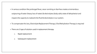 • In various condition like prolonged fever, sever vomiting or diarrhea creates a tremendous
outpouring of water (heavy loss of water) & electrolytes (body salts) state of dehydration and
impairs the capacity to reabsorb the fluid & electrolytes in our system.
• To compensate this loss, Electrolyte ReplacementTherapy / Oral RehydrationTherapy is required
• There are 2 type of solution used in replacement therapy.
1. Rapid replacement
2. Subsequent replacement
 