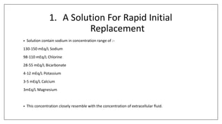 1. A Solution For Rapid Initial
Replacement
• Solution contain sodium in concentration range of :-
130-150 mEq/L Sodium
98-110 mEq/L Chlorine
28-55 mEq/L Bicarbonate
4-12 mEq/L Potassium
3-5 mEq/L Calcium
3mEq/L Magnesium
• This concentration closely resemble with the concentration of extracellular fluid.
 