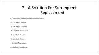 2. A Solution For Subsequent
Replacement
• Composition of Electrolyte solution include :-
40-120 mEq/L Sodium
30-105 mEq/L Chloride
16-53 mEq/L Bicarbonate
16-35 mEq/L Potassium
10-15 mEq/L Calcium
3-6 mEq/L Magnesium
0-13 mEq/L Phosphorus
 