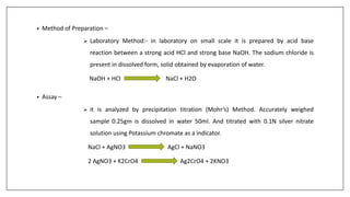 • Method of Preparation –
 Laboratory Method:- in laboratory on small scale it is prepared by acid base
reaction between a strong acid HCl and strong base NaOH. The sodium chloride is
present in dissolved form, solid obtained by evaporation of water.
NaOH + HCl NaCl + H2O
• Assay –
 it is analyzed by precipitation titration (Mohr’s) Method. Accurately weighed
sample 0.25gm is dissolved in water 50ml. And titrated with 0.1N silver nitrate
solution using Potassium chromate as a indicator.
NaCl + AgNO3 AgCl + NaNO3
2 AgNO3 + K2CrO4 Ag2CrO4 + 2KNO3
 