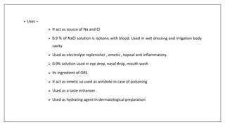• Uses –
 It act as source of Na and Cl
 0.9 % of NaCl solution is isotonic with blood. Used in wet dressing and irrigation body
cavity
 Used as electrolyte replenisher , emetic , topical anti inflammatory.
 0.9% solution used in eye drop, nasal drop, mouth wash
 Its ingredient of ORS.
 It act as emetic so used as antidote in case of poisoning
 Used as a taste enhancer .
 Used as hydrating agent in dermatological preparation.
 