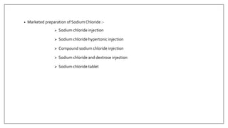 • Marketed preparation of Sodium Chloride :-
 Sodium chloride injection
 Sodium chloride hypertonic injection
 Compound sodium chloride injection
 Sodium chloride and dextrose injection
 Sodium chloride tablet
 