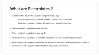 What are Electrolytes ?
• Substance when dissolved in solution it categorized into 2 type
• non electrolyte = do not separate into ions ( glucose / urea / creatinine)
• electrolyte = separates into ions & is able to carry an electrical current
• Cation - positively charged electrolyte e.g. Ca++
• Anion - negatively charged electrolyte e.g. Cl-
• No of Cations must equal to no of Anions for homeostasis to exist in each fluid compartment.
• Various organic and inorganic compounds are present in body fluids and concentration of them is
maintained in such a way that body cell and tissue have same environment.
 