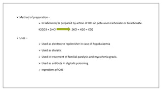 • Method of preparation -
 In laboratory is prepared by action of HCl on potassium carbonate or bicarbonate.
K2CO3 + 2HCl 2KCl + H2O + CO2
• Uses –
 Used as electrolyte replenisher in case of hypokalaemia
 Used as diuretic
 Used in treatment of familial paralysis and myasthenia gravis.
 Used as antidote in digitalis poisoning
 Ingredient of ORS
 
