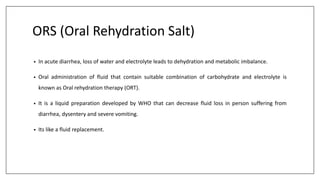 ORS (Oral Rehydration Salt)
• In acute diarrhea, loss of water and electrolyte leads to dehydration and metabolic imbalance.
• Oral administration of fluid that contain suitable combination of carbohydrate and electrolyte is
known as Oral rehydration therapy (ORT).
• It is a liquid preparation developed by WHO that can decrease fluid loss in person suffering from
diarrhea, dysentery and severe vomiting.
• Its like a fluid replacement.
 