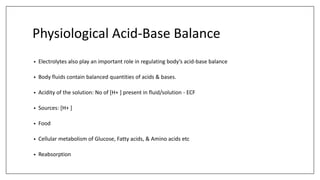 Physiological Acid-Base Balance
• Electrolytes also play an important role in regulating body’s acid-base balance
• Body fluids contain balanced quantities of acids & bases.
• Acidity of the solution: No of [H+ ] present in fluid/solution - ECF
• Sources: [H+ ]
• Food
• Cellular metabolism of Glucose, Fatty acids, & Amino acids etc
• Reabsorption
 