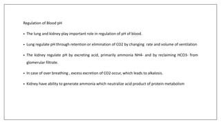 Regulation of Blood pH
• The lung and kidney play important role in regulation of pH of blood.
• Lung regulate pH through retention or elimination of CO2 by changing rate and volume of ventilation
• The kidney regulate pH by excreting acid, primarily ammonia NH4- and by reclaiming HCO3- from
glomerular filtrate.
• In case of over breathing , excess excretion of CO2 occur, which leads to alkalosis.
• Kidney have ability to generate ammonia which neutralize acid product of protein metabolism
 