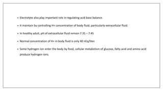 • Electrolyte also play important role in regulating acid base balance.
• It maintain by controlling H+ concentration of body fluid, particularly extracellular fluid.
• In healthy adult, pH of extracellular fluid remain 7.35 – 7.45
• Normal concentration of H+ in body fluid is only 40 nEq/liter.
• Some hydrogen ion enter the body by food, cellular metabolism of glucose, fatty acid and amino acid
produce hydrogen ions.
 