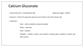 Calcium Gluconate
• Chemical formula – C12H22O14Ca.H2O Molecular weight – 448.40
• Synonym – Calcium D- gluconate / gluconic acid / calcium salt / hemi calcium salt
• Properties –
Color – white crystalline or granular powder
Odour – odourless
Taste – tasteless
Solubility – soluble in water, more soluble in boiling water, insoluble in alcohol and
other solvent.
 