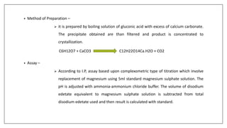 • Method of Preparation –
 it is prepared by boiling solution of gluconic acid with excess of calcium carbonate.
The precipitate obtained are than filtered and product is concentrated to
crystallization.
C6H12O7 + CaCO3 C12H22O14Ca.H2O + CO2
• Assay –
 According to I.P, assay based upon complexometric type of titration which involve
replacement of magnesium using 5ml standard magnesium sulphate solution. The
pH is adjusted with ammonia-ammonium chloride buffer. The volume of disodium
edetate equivalent to magnesium sulphate solution is subtracted from total
disodium edetate used and then result is calculated with standard.
 