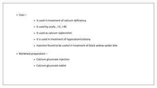 • Uses –
 It used in treatment of calcium deficiency.
 It used by orally , I.V., I.M.
 It used as calcium replenisher.
 It is used in treatment of hypocalcemictetany.
 Injection found to be useful in treatment of black widow spider bite.
• Marketed preparation –
 Calcium gluconate injection
 Calcium gluconate tablet
 