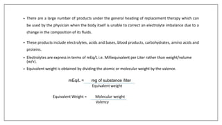 • There are a large number of products under the general heading of replacement therapy which can
be used by the physician when the body itself is unable to correct an electrolyte imbalance due to a
change in the composition of its fluids.
• These products include electrolytes, acids and bases, blood products, carbohydrates, amino acids and
proteins.
• Electrolytes are express in terms of mEq/L i.e. Milliequivalent per Liter rather than weight/volume
(w/v).
• Equivalent weight is obtained by dividing the atomic or molecular weight by the valence.
mEq/L = mg of substance /liter
Equivalent weight
Equivalent Weight = Molecular weight
Valency
 