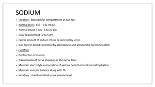 SODIUM
• Location : Extracellular compartment as salt Na+
• Normal level : 136 – 142 mEq/L
• Normal intake / day : 5 to 20 gm
• Daily requirement : 2 to 5 gm
• Excess amount of sodium intake is excreted by urine.
• Na+ level in blood controlled by aldosterone and antidiuretic hormone (ADH).
• Function :
• Contraction of muscle
• Transmission of nerve impulses in the nerve fiber
• Maintain electrolyte composition of various body fluid and normal hydration.
• Maintain osmotic balance along with Cl-
• In kidney , maintain blood-urine volume level
 