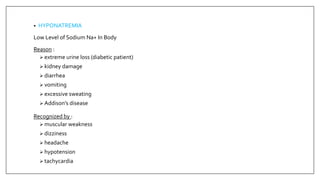 • HYPONATREMIA
Low Level of Sodium Na+ In Body
Reason :
 extreme urine loss (diabetic patient)
 kidney damage
 diarrhea
 vomiting
 excessive sweating
 Addison’s disease
Recognized by :
 muscular weakness
 dizziness
 headache
 hypotension
 tachycardia
 