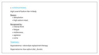 • HYPERNATREMIA
High Level of Sodium Na+ In Body
Reason :
 dehydration
 high sodium intact
Recognized by :
 intense thirst
 fatigue
 restlessness
 agitation
 coma
Treatment :
Hyponatremia = electrolyte replacement therapy
Hypernatremia =low sodium diet , diuretic
 