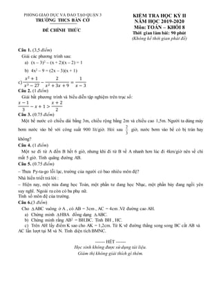 PHÒNG GIÁO DỤC VÀ ĐÀO TẠO QUẬN 3
TRƯỜNG THCS BÀN CỜ
ĐỀ CHÍNH THỨC
KIỂM TRA HỌC KỲ II
NĂM HỌC 2019-2020
Môn: TOÁN – KHỐI 8
Thời gian làm bài: 90 phút
(Không kể thời gian phát đề)
Câu 1. (3,5 điểm)
Giải các phương trình sau:
a) (x – 3)2 – (x + 2)(x – 2) = 1
b) 4x2 – 9 = (2x – 3)(x + 1)
c)
𝑥2
+ 1
𝑥3 − 27
−
2
𝑥2 + 3𝑥 + 9
=
1
𝑥 − 3
Câu 2. (1 điểm)
Giải bất phương trình và biểu diễn tập nghiệm trên trục số:
𝑥 − 1
3
− 𝑥 + 1 >
𝑥 + 2
2
Câu 3. (0.75 điểm)
Một bể nước có chiều dài bằng 3m, chiều rộng bằng 2m và chiều cao 1,5m. Người ta dùng máy
bơm nước vào bể với công suất 900 lít/giờ. Hỏi sau
2
3
giờ, nước bơm vào bể có bị tràn hay
không?
Câu 4. (1 điểm)
Một xe đi từ A đến B hết 6 giờ, nhưng khi đi từ B về A nhanh hơn lúc đi 4km/giờ nên về chi
mất 5 giờ. Tính quãng đường AB.
Câu 5. (0.75 điểm)
– Thưa Py-ta-go lỗi lạc, trường của người có bao nhiêu môn đệ?
Nhà hiền triết trả lời :
– Hiện nay, một nửa đang học Toán, một phần tư đang học Nhạc, một phần bảy đang ngồi yên
suy nghĩ. Ngoài ra còn có ba phụ nữ.
Tính số môn đệ của trường.
Câu 6.(3 điểm)
Cho ABC vuông ở A , có AB = 3cm , AC = 4cm .Vẽ đường cao AH.
a) Chứng minh HBA đồng dạng ABC.
b) Chứng minh rằng AB2 = BH.BC. Tính BH , HC.
c) Trên AH lấy điểm K sao cho AK = 1,2cm. Từ K vẽ đường thẳng song song BC cắt AB và
AC lần lượt tại M và N. Tính diện tích BMNC.
------ HẾT ------
Học sinh không được sử dụng tài liệu.
Giám thị không giải thích gì thêm.
 