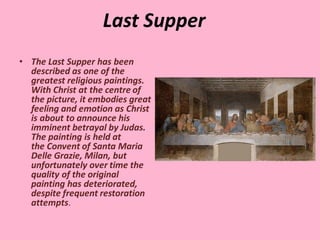 Last Supper
• The Last Supper has been
described as one of the
greatest religious paintings.
With Christ at the centre of
the picture, it embodies great
feeling and emotion as Christ
is about to announce his
imminent betrayal by Judas.
The painting is held at
the Convent of Santa Maria
Delle Grazie, Milan, but
unfortunately over time the
quality of the original
painting has deteriorated,
despite frequent restoration
attempts.
 