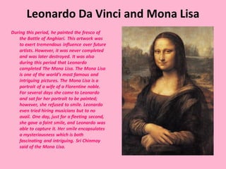 Leonardo Da Vinci and Mona Lisa
During this period, he painted the fresco of
the Battle of Anghiari. This artwork was
to exert tremendous influence over future
artists. However, it was never completed
and was later destroyed. It was also
during this period that Leonardo
completed The Mona Lisa. The Mona Lisa
is one of the world’s most famous and
intriguing pictures. The Mona Lisa is a
portrait of a wife of a Florentine noble.
For several days she came to Leonardo
and sat for her portrait to be painted;
however, she refused to smile. Leonardo
even tried hiring musicians but to no
avail. One day, just for a fleeting second,
she gave a faint smile, and Leonardo was
able to capture it. Her smile encapsulates
a mysteriousness which is both
fascinating and intriguing. Sri Chinmoy
said of the Mona Lisa.
 