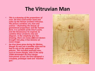 The Vitruvian Man
• This is a drawing of the proportions of
man. Da Vinci used earlier work and
notes by the Roman architect Vitruvius.
The picture combines art, man and
science – illustrating the beauty of
geometrical proportions and the human
form. It is symbolic of Da Vinci’s work,
and the Renaissance he inspired, to
combine these art forms into one
diagram. In the simplicity of a line
drawing, there are many different factors
brought into play; it has become an
iconic image.
• Da Vinci fame grew during his lifetime,
though he was not a wealthy man and he
had to rely on the patronage of his
patrons. This included powerful men,
such as Cesare Borgia, who in the early
1500s demanded Da Vinci design
instruments of war. Da Vinci designed a
crossbow, prototype tank and ‘machine
gun.’
 