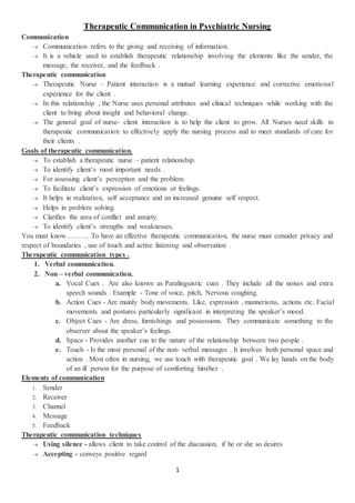 1
Therapeutic Communication in Psychiatric Nursing
Communication
 Communication refers to the giving and receiving of information.
 It is a vehicle used to establish therapeutic relationship involving the elements like the sender, the
message, the receiver, and the feedback .
Therapeutic communication
 Therapeutic Nurse – Patient interaction is a mutual learning experience and corrective emotional
experience for the client .
 In this relationship , the Nurse uses personal attributes and clinical techniques while working with the
client to bring about insight and behavioral change.
 The general goal of nurse- client interaction is to help the client to grow. All Nurses need skills in
therapeutic communication to effectively apply the nursing process and to meet standards of care for
their clients .
Goals of therapeutic communication.
 To establish a therapeutic nurse – patient relationship.
 To identify client’s most important needs .
 For assessing client’s perception and the problem.
 To facilitate client’s expression of emotions or feelings.
 It helps in realization, self acceptance and an increased genuine self respect.
 Helps in problem solving.
 Clarifies the area of conflict and anxiety.
 To identify client’s strengths and weaknesses.
You must know………. To have an effective therapeutic communication, the nurse must consider privacy and
respect of boundaries , use of touch and active listening and observation .
Therapeutic communication types .
1. Verbal communication.
2. Non – verbal communication.
a. Vocal Cues . Are also known as Paralinguistic cues . They include all the noises and extra
speech sounds . Example - Tone of voice, pitch, Nervous coughing.
b. Action Cues - Are mainly body movements. Like, expression , mannerisms, actions etc. Facial
movements and postures particularly significant in interpreting the speaker’s mood.
c. Object Cues - Are dress, furnishings and possessions. They communicate something to the
observer about the speaker’s feelings.
d. Space - Provides another cue to the nature of the relationship between two people .
e. Touch - Is the most personal of the non- verbal messages . It involves both personal space and
action . Most often in nursing, we use touch with therapeutic goal . We lay hands on the body
of an ill person for the purpose of comforting him/her .
Elements of communication
1. Sender
2. Receiver
3. Channel
4. Message
5. Feedback
Therapeutic communication techniques
 Using silence - allows client to take control of the discussion, if he or she so desires
 Accepting - conveys positive regard
 