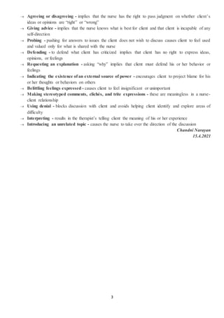 3
 Agreeing or disagreeing - implies that the nurse has the right to pass judgment on whether client’s
ideas or opinions are “right” or “wrong”
 Giving advice - implies that the nurse knows what is best for client and that client is incapable of any
self-direction
 Probing - pushing for answers to issues the client does not wish to discuss causes client to feel used
and valued only for what is shared with the nurse
 Defending - to defend what client has criticized implies that client has no right to express ideas,
opinions, or feelings
 Requesting an explanation - asking “why” implies that client must defend his or her behavior or
feelings
 Indicating the existence of an external source of power - encourages client to project blame for his
or her thoughts or behaviors on others
 Belittling feelings expressed - causes client to feel insignificant or unimportant
 Making stereotyped comments, clichés, and trite expressions - these are meaningless in a nurse-
client relationship
 Using denial - blocks discussion with client and avoids helping client identify and explore areas of
difficulty
 Interpreting - results in the therapist’s telling client the meaning of his or her experience
 Introducing an unrelated topic - causes the nurse to take over the direction of the discussion
Chandni Narayan
15.4.2021
 