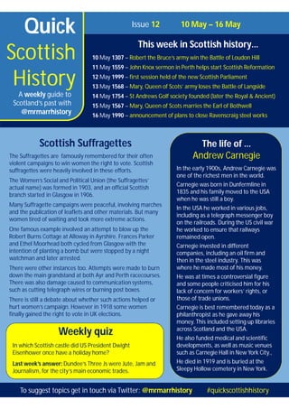 Quick
Scottish
History
Issue 12 10 May – 16 May
This week in Scottish history…
10 May 1307 – Robert the Bruce’s army win the Battle of Loudon Hill
11 May 1559 – John Knox sermon in Perth helps start Scottish Reformation
12 May 1999 – first session held of the new Scottish Parliament
13 May 1568 – Mary, Queen of Scots’ army loses the Battle of Langside
14 May 1754 – St Andrews Golf society founded (later the Royal & Ancient)
15 May 1567 – Mary, Queen of Scots marries the Earl of Bothwell
16 May 1990 – announcement of plans to close Ravenscraig steel works
A weekly guide to
Scotland’s past with
@mrmarrhistory
Weekly quiz
In which Scottish castle did US President Dwight
Eisenhower once have a holiday home?
Last week’s answer: Dundee’s Three Js were Jute, Jam and
Journalism, for the city’s main economic trades.
The life of …
Andrew Carnegie
In the early 1900s, Andrew Carnegie was
one of the richest men in the world.
Carnegie was born in Dunfermline in
1835 and his family moved to the USA
when he was still a boy.
In the USA he worked in various jobs,
including as a telegraph messenger boy
on the railroads. During the US civil war
he worked to ensure that railways
remained open.
Carnegie invested in different
companies, including an oil firm and
then in the steel industry. This was
where he made most of his money.
He was at times a controversial figure
and some people criticised him for his
lack of concern for workers’ rights, or
those of trade unions.
Carnegie is best remembered today as a
philanthropist as he gave away his
money. This included setting up libraries
across Scotland and the USA.
He also funded medical and scientific
developments, as well as music venues
such as Carnegie Hall in New York City.,
He died in 1919 and is buried at the
Sleepy Hollow cemetery in New York.
Scottish Suffragettes
The Suffragettes are famously remembered for their often
violent campaigns to win women the right to vote. Scottish
suffragettes were heavily involved in these efforts.
The Women’s Social and Political Union (the Suffragettes’
actual name) was formed in 1903, and an official Scottish
branch started in Glasgow in 1906.
Many Suffragette campaigns were peaceful, involving marches
and the publication of leaflets and other materials. But many
women tired of waiting and took more extreme actions.
One famous example involved an attempt to blow up the
Robert Burns Cottage at Alloway in Ayrshire. Frances Parker
and Ethel Moorhead both cycled from Glasgow with the
intention of planting a bomb but were stopped by a night
watchman and later arrested.
There were other instances too. Attempts were made to burn
down the main grandstand at both Ayr and Perth racecourses.
There was also damage caused to communication systems,
such as cutting telegraph wires or burning post boxes.
There is still a debate about whether such actions helped or
hurt women’s campaign. However in 1918 some women
finally gained the right to vote in UK elections.
To suggest topics get in touch via Twitter: @mrmarrhistory #quickscottishhistory
 