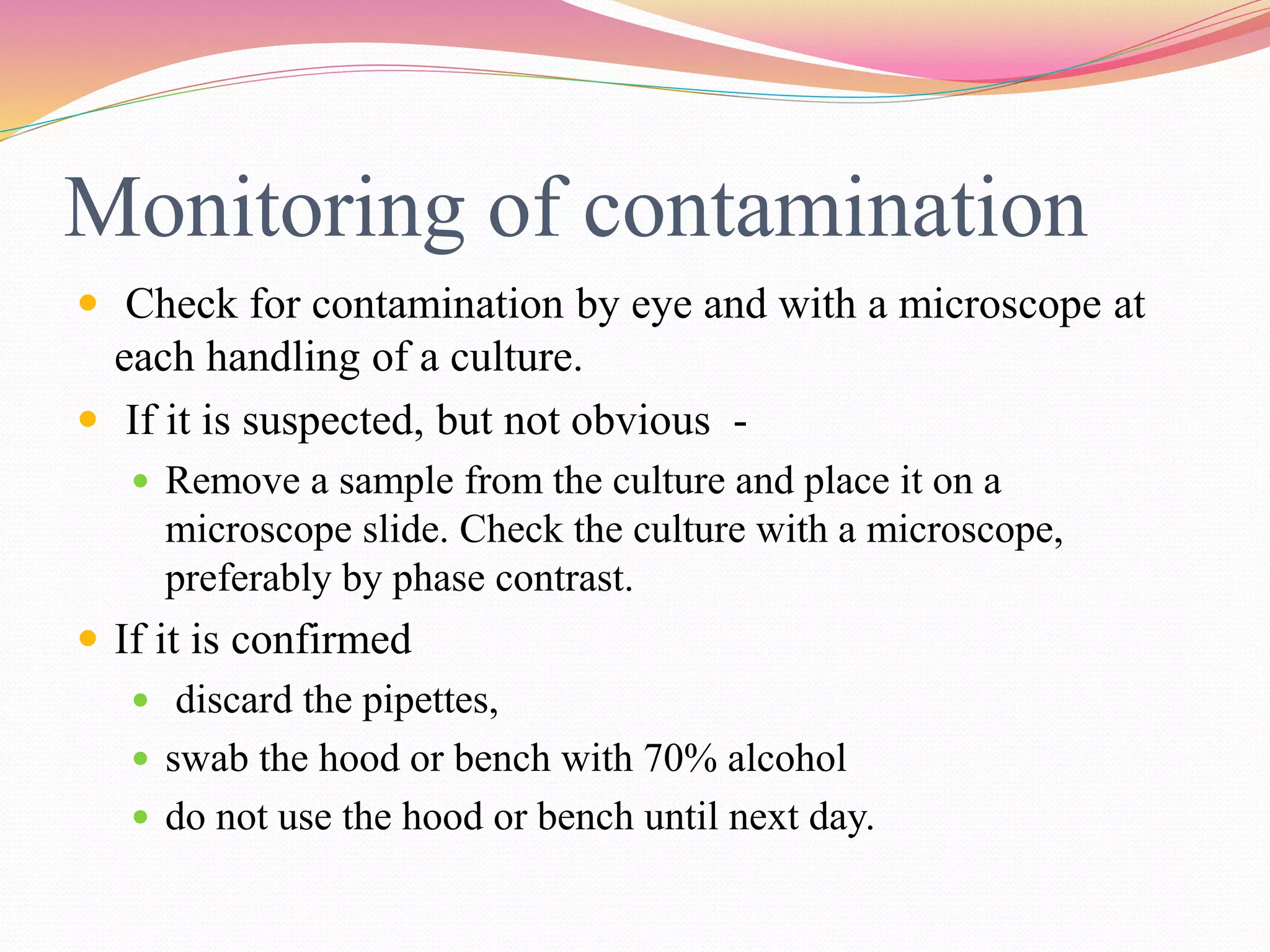 Monitoring of contamination
 Check for contamination by eye and with a microscope at
each handling of a culture.
 If it is suspected, but not obvious -
 Remove a sample from the culture and place it on a
microscope slide. Check the culture with a microscope,
preferably by phase contrast.
 If it is confirmed
 discard the pipettes,
 swab the hood or bench with 70% alcohol
 do not use the hood or bench until next day.
 