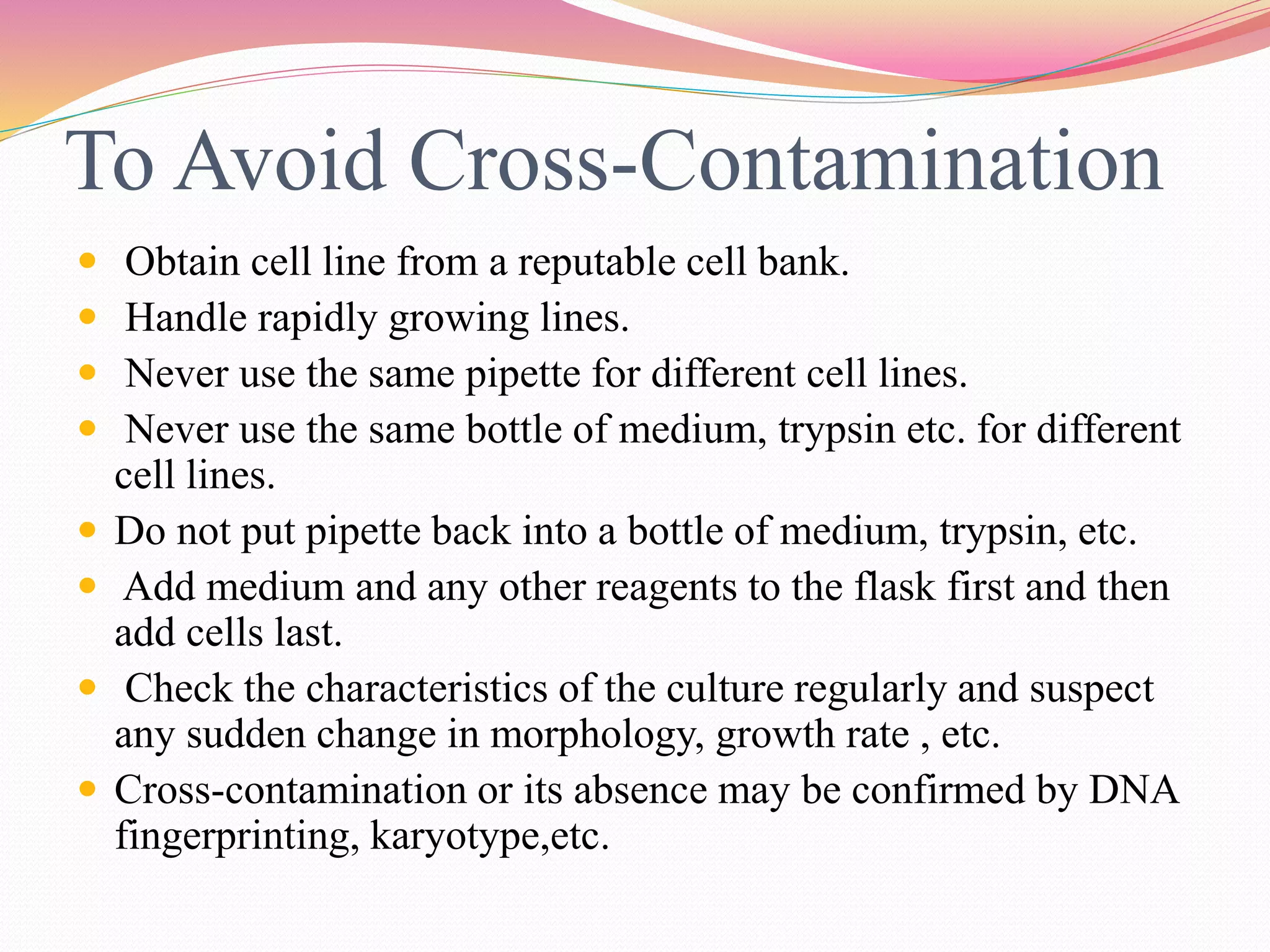 To Avoid Cross-Contamination
 Obtain cell line from a reputable cell bank.
 Handle rapidly growing lines.
 Never use the same pipette for different cell lines.
 Never use the same bottle of medium, trypsin etc. for different
cell lines.
 Do not put pipette back into a bottle of medium, trypsin, etc.
 Add medium and any other reagents to the flask first and then
add cells last.
 Check the characteristics of the culture regularly and suspect
any sudden change in morphology, growth rate , etc.
 Cross-contamination or its absence may be confirmed by DNA
fingerprinting, karyotype,etc.
 