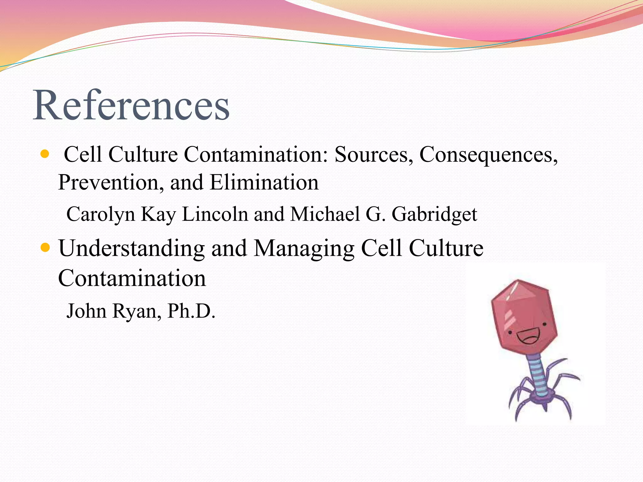 References
 Cell Culture Contamination: Sources, Consequences,
Prevention, and Elimination
Carolyn Kay Lincoln and Michael G. Gabridget
 Understanding and Managing Cell Culture
Contamination
John Ryan, Ph.D.
 