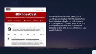 Harvard Business Review (HBR) has a
weekly podcast called HBR IdeaCast which
features industry leaders in both business
and management. You can either subscribe
to consistently receive their hundreds of
podcasts or pick and choose which ones you
want to listen to.
 
