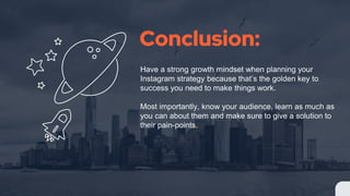 Conclusion:
Have a strong growth mindset when planning your
Instagram strategy because that’s the golden key to
success you need to make things work.
Most importantly, know your audience, learn as much as
you can about them and make sure to give a solution to
their pain-points.
 