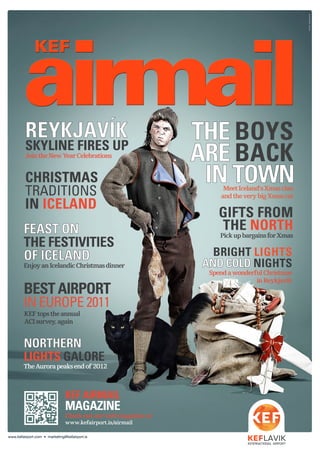 KEF AIRMAIL
MAGAZINE
Checkoutourwebmagazineat
www.kefairport.is/airmail
www.kefairport.com • marketing@kefairport.is
HVÍTAHÚSIÐ/SÍA
CHRISTMAS
TRADITIONS
IN ICELAND
THE BOYS
ARE BACK
IN TOWNMeetIceland’sXmasclan
andtheverybigXmascat
FEAST ON
THE FESTIVITIES
OF ICELAND
EnjoyanIcelandicChristmasdinner
GIFTS FROM
THE NORTH
PickupbargainsforXmas
BRIGHT LIGHTS
AND COLD NIGHTS
SpendawonderfulChristmas
inReykjavík
REYKJAVÍK
SKYLINE FIRES UP
JointheNewYearCelebrations
NORTHERN
LIGHTS GALORE
TheAurorapeaksendof2012
BEST AIRPORT
IN EUROPE 2011
KEFtopstheannual
ACIsurvey,again
 
