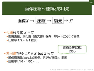 61
61
画像圧縮～種類と応用先
 可逆符号化 𝑋 = 𝑋’
 医用画像，文化財（古文書）保存，リモートセンシング画像
 圧縮率 1/2 ~ 1/3 程度
 非可逆符号化 𝑋 ≠ 𝑋’ but 𝑋 ≒ 𝑋’
 通信用画像(Web上の画像，デジカメ画像)，動画
 圧縮率1/10 ~ 1/50 ~....
画像𝑋 → 圧縮 → 復元 → 𝑋’
普通のJPEGは
こちら
九州大学 数理・データサイエンス教育研究センター／ 2021年7月版
 