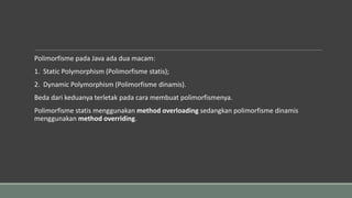 Polimorfisme pada Java ada dua macam:
1. Static Polymorphism (Polimorfisme statis);
2. Dynamic Polymorphism (Polimorfisme dinamis).
Beda dari keduanya terletak pada cara membuat polimorfismenya.
Polimorfisme statis menggunakan method overloading sedangkan polimorfisme dinamis
menggunakan method overriding.
 