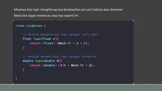 Misalnya kita ingin menghitung luas berdasarkan jari-jari (radius) atau diameter.
Maka kita dapat membuat class-nya seperti ini:
 