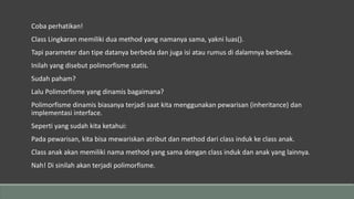 Coba perhatikan!
Class Lingkaran memiliki dua method yang namanya sama, yakni luas().
Tapi parameter dan tipe datanya berbeda dan juga isi atau rumus di dalamnya berbeda.
Inilah yang disebut polimorfisme statis.
Sudah paham?
Lalu Polimorfisme yang dinamis bagaimana?
Polimorfisme dinamis biasanya terjadi saat kita menggunakan pewarisan (inheritance) dan
implementasi interface.
Seperti yang sudah kita ketahui:
Pada pewarisan, kita bisa mewariskan atribut dan method dari class induk ke class anak.
Class anak akan memiliki nama method yang sama dengan class induk dan anak yang lainnya.
Nah! Di sinilah akan terjadi polimorfisme.
 