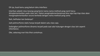 Oh iya, buat kamu yang belum tahu interface:
Interface adalah class kosong yang berisi nama-nama method yang nanti harus
diimplementasikan pada class lain. Dalam pengimplementasiannya bisa saja tiap-tiap class akan
mengimplementasikan secara berbeda dengan nama method yang sama.
Nah, kelihatan kan bedanya?
Jadi polimorfisme statis hanya terjadi dalam satu class saja.
Sedangkan polimorfisme dinamis terjadi pada saat ada hubungan dengan class lain seperti
inheritance.
Oke, sekarang mari kita lihat contohnya.
 