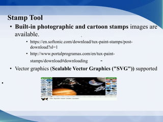 Stamp Tool
.
• Built-in photographic and cartoon stamps images are
available.
• https://en.softonic.com/download/tux-paint-stamps/post-
download?sl=1
• http://www.portalprogramas.com/en/tux-paint-
stamps/download#downloading -
• Vector graphics (Scalable Vector Graphics ("SVG")) supported
•
 