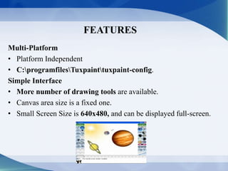 FEATURES
Multi-Platform
• Platform Independent
• C:programfilesTuxpainttuxpaint-config.
Simple Interface
• More number of drawing tools are available.
• Canvas area size is a fixed one.
• Small Screen Size is 640x480, and can be displayed full-screen.
 