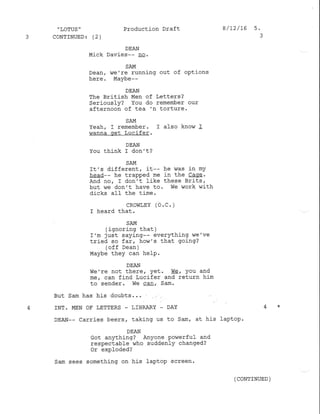 " LOTUS '
3 CoNTINUED: (2)
Production Draft I /72/16 s.
DEAN
Mick Davies-- Dq.
SAM
Dean/ we're running out of options
here. Maybe--
DEAN
The British Men of Letters?
Seriously? You do remember our
afternoon of tea 'n torture.
SAM
Yeah. I remember. I also know I
wanna get Lucifer.
DEAN
You think I don't?
SAM
It's different, it-- he was in mY
head-- he trapped me in the Cage.
And nor I don't like these Brits,
but we don't have to . We work ,,/ith
dicks aII the time.
cRovlrEY (o.c. )
I heard that.
SAM
( .ignoring that )
I'm just saying-- everything we've
tried so far, how's that going?
(off Dean )
Maybe they can he1p.
DEAN
We're not there, Yet. Wc, You and
me, can find Lucifer and return him
to sender. we ca!, Sam.
But Sam has his doubts. . .
4 INT. MEN OF LETTERS - LIBRARY _ DAY 4 *
DEAN-- carries beers, taking us to Sam, at his laplop.
DEAN
Got anything? Anyone Po.verful and
respectable who suddenlY changed?
or exploded?
Sam sees something on his laptop screen.
( CONTINUED )
 