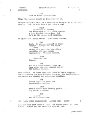 .,LOTUS '
4 CONTINUED:
Production Draft
SAM
This is kj-nda interesting.
Flips the laptop around so Dean can see il.
INCLUDE SCREEN-- PHOTO of a beaming ARCHBISHOP/ 60's, in full
regalia, ladling soup from a pot into a bowl
- DEAN
(glancing at screen )
The Archbishop of St. Louis opening
a food kitchen yesterday. So?
He's in the doing-good business.
He spins the laptop around. Sam reads further.
SAM
Yeah. He prides himself on being
vis ibf e . Alviays out and about .
/ +}.^h 
 Lrrurr /
Except this morning, his office
cancelled all his public
appearances. Without comment.
DEAN
(considering;
Okay. . .
SAM
And this announcement comes two
days after Lucifer blasted out of
cEo Wallace Parker .
Dean sobers. He comes over and looks at Sam's computer.
Sam's studying the soup kitchen picture. The Archbishop's
vestments are missing any religious heraldry.
SAM
Notice anything about the
Archbishop's outfit?
DEAN
Aren't these guys ris.ually packin'
big mother crosses ?
SAM
(a nod )
And he's cross-free.
5 INT. BOCA XATON CONDOMINIUM . LIVING ROOM _ NIGHT
A sleek room that doesn't look like anyone actually lives
there. ROWENA and her beau BEN ROTHLAND (EP.
8/12/16 6.
(coNTTNUED )
 