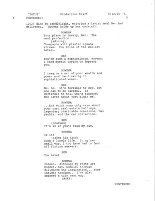 'LOTUS' Production Draft 8/12/16 '7.
5 CONTINUED3 5
1202) dine by candlelight, enjoying a lavish meal- Ben had
delivered. Rowena holds up her cocktail.
ROI,IENA
Your place is lovely, Ben. The
meal perfection.
( adoring )
Champagne with Plastic iguana
straws. You think of the wee-est
detail.
BEN
You're such a sophisticater Rowena.
r find myself trying to impress
you .
ROWENA
I imagine a man of your vrealth and
power must be drowning in
sophisticated women.
BEN
No, no, It's terrible to saY, but
one has to be careful. So
difficult to tefl who's sincere.
who cares about Just plain me.
ROWENA
...And which ones only care about
your vast real estate holdings,
legendary charitable donations, two
yachts, and the car coflection.
BEN
(charmed )
It' s as if you'd read my b.io.
ROIIENA
1S rt,l
(takes his hand)
Such a lonely life. In my own
small way, I too have had to fend
off fortune seekers .
BEN
You have?
ROViENA
Indeed. Although my roots are
modest, nay, humble, through
diligence and imagination. .. some
insider trading... r 've also
amassed a tidy nest egg.
(MoRE )
( CONTINUED )
 