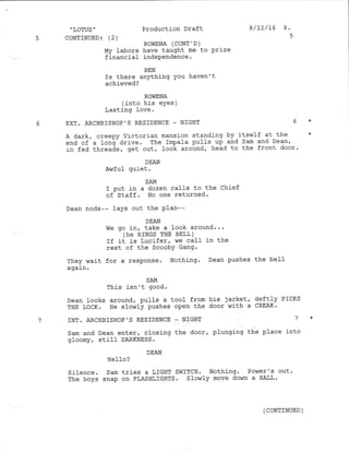 MY labors have taught me to Prize
financiaf indePendence.
BEN
Is there anything You haven't
achieved?
ROWENA
(into his eyes )
Lasting love.
6 EXT. ARCHBISHOP'S RESIDENCE _ NIGHT 6 *
A dark, creepy Victorian mansj-on standing by itself at the *
end of a ]ong-drive. The Impala pulls up and Sam and Dean,
in fed threads, get out/ look around, head to the front door'
DEAN
Awful quiet.
SAM
I Put in a dozen calfs to the Chief
of Staff. No one returned.
Dean nods-- laYS out the Plan--
DEAN
We go in, take a look around.. '
(hE RTNGS THE BELT )
If it is Lucifer, we call in the
rest of the Scooby Gang.
They v,/ait for a response. Nothing. Dean pushes the bel-I
again .
SAM
This isn't gocd.
Dean looks around/ pulls a tool from his jacket, deftl-y PTCKS
THE IocK. He slowly pushes open the door with a CREAK'
7 INT. ARCHBISHOP'S RESIDENCE ,- NIGHT 7 *
Sam and Dean enter, closing the door, plunging the place into
gloomy / still DARKNESS .
DEAN
HCIIO ?
Silence. Sam tries a LIGHT SWITCH. Nothing' Power's out'
The boys snap on FLASHLIGHTS. Slowly move down a HAI'L '
,
LOTUS "
5 CoNTINUED: (2 )
Production Draft
ROWENA (CONT ' D )
8/12/15 8.
( CoNTTNUED )
 