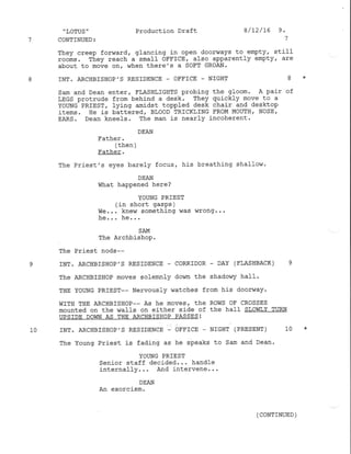 'LoTUS" Production Draft 8/12/16 9.
7 CONTINUED: 7
They creep forward, glancing in open doorways to empty, still
rooms. They reach a small OFFICE, also apparently empty, are
about to move on, vrhen there's a SoFT GRoAN.
8 INT. ARCHBISHOP'S RESIDENCE - OFFICE - NIGHT 8 *
Sam and Dean enter, FLASHLIGHTS probing the gIoom. A pair of
LEGS protrude from behind a desk. They quickly move to a
YoUNG PRIEST, lying amidst toppled desk chair and desktop
items. He is battered' BI,OOD TRICKLING FROM MOUTII / NOSE,
EARS. Dean kneels. The man is nearly incoherent.
DEAN
l'a1]her.
/+hah 
 errura /
Father.
The Priest's eyes barely focus, his breathing shaflow.
DEAN
What happened here ?
YOIING PRIEST
(in short gasps )
we... kne$i something was wrong...
].^ ha
SAM
The ArchbishoP.
The Priest nods--
9 INT. ARCHBISHOP'S RESIDENCE _ CORRIDOR - DAY (FLASHBACK ) 9
The ARCHBISHOP moves solemnly dovnn the shadowy ha1l.
THE YOUNG PRIEST-- Nervously watches from his doorv,/ay.
wrTH THE ARCHBTSHOP-- As he moves 7 the Rows oF cRossES
mounted on the h7aIls on either side of the hall SLoI'{T,Y TURN
UPSTDE DOWN AS THE ARCHBISHOP PASSES!
10 INT. ARCIIBISHOP'S RESIDENCE - OFFICE - NIGHT {PRESENT) IO *
The Young Priest is fading as he speaks to Sam and Dean.
YOTING PRIEST
Senior staff decided. . . handle
internally... And intervene...
DEAN
An exorcism.
( CONTINUED )
 
