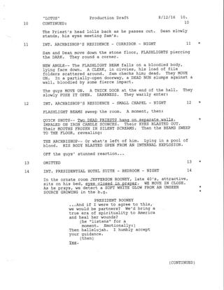 ,
LOTUS "
CONTTNUED :
The Priest's head l-olls back as he passes out. Dean slow1y
stands, his eyes meeting Sam's.
INT. ARCHBISHOP'S RES]DENCE . CORRIDOR - NIGHT 11
Sam and Dean move down the stone floor, FLASHLIGHTS pierclng
the DARK. They round a corner'
NEW ANGLE-- The FLASHLIGIIT BEAM fall-s on a bloodied body,
lying face down. A CLERN r in ciwies, his load of file
totaers scattered around. Sam checks him; dead. They MoVE
oN. In a partially-open doorvTay, a DEAD NUN slumps against a
wall, bloodied by some fierce impact.
The guys MOVE ON. A THICK DOoR at the end of the haII. They
slowly PUSH IT OPEN. DARKNESS. They warily enter:
INT. ARCHBISIIOP' S RESIDENCE - SI{ALL CHAPEL - N]GI]T L2
FLASHLIGHT BEAMS sweep the room. A moment, then:
QUICK SHOTS-- Two DEAD PRIESTS hanq on seDarate ^rall-s,
IMPAIED oN fRON CANDLE SCONCES. Their EYES BLASTED OUT.
Their MoUTHS FRozEN IN SILENT SCREAMS. Then the BEAMS SVIEEP
TO TIIE FLOOR, reveafing:
THE ARCHBISHoP-- or what's left of him. Lying in a pool of
bIood. HIS BODY BLASTED OPEN FROM AN INTERNAI EXPLOSION.
OI.F the guys' stunned reaction...
OMITTED 13
INT. PRESIDENTIAI HOTE], SU]TE - BEDROOM . NIGHT L4
In the ornate room JEFFERSON RoONEY
'
l-ate 40's, attract j-ve I
sits on his bed, eyes closed in praver. wE MorE IN CLOSE.
As he prays, we detect a soFT wHrTE GLow FRoM AN UNSEEN
SOURCE GROWING in the b.g.
PRESIDENT ROONEY
...And if I were to agree to this,
we would be partners? we'd bring a-
true era of spirituality to America
and heaf her $rounds ?
(he "fistens" for a
moment. Emotionally 3 )
Then ha1lelujah. I humblY accePt
your guidance.
/ +hah 
I errurr /
Production Draft 8/D/16 10.
10
10
11
r2
13
t4
( CONTINUED )
 